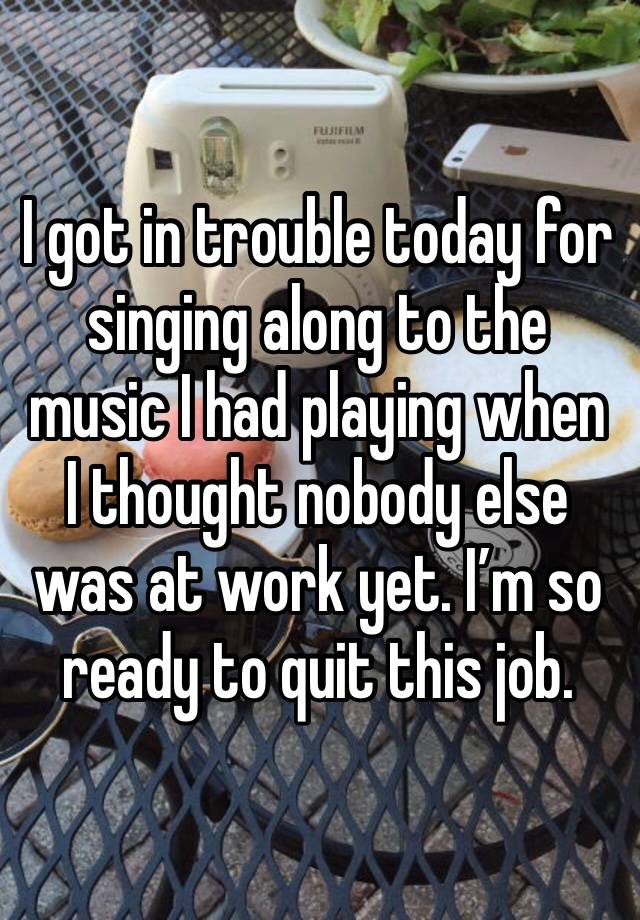 I got in trouble today for singing along to the music I had playing when I thought nobody else was at work yet. I’m so ready to quit this job. 