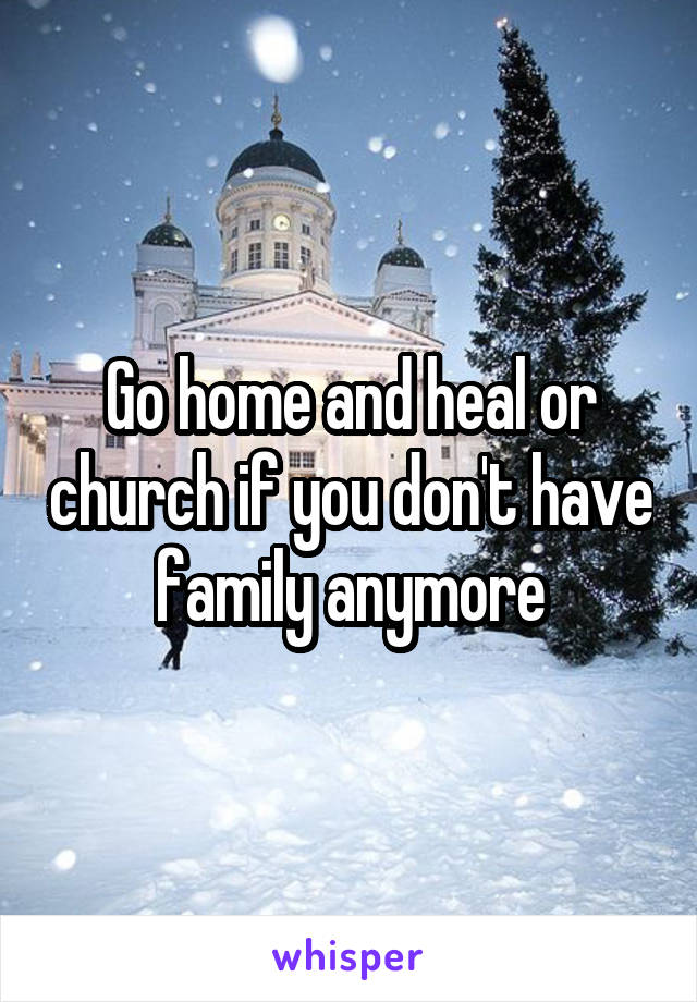 Go home and heal or church if you don't have family anymore