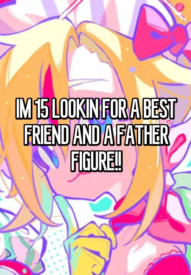 IM 15 LOOKIN FOR A BEST FRIEND AND A FATHER FIGURE!!