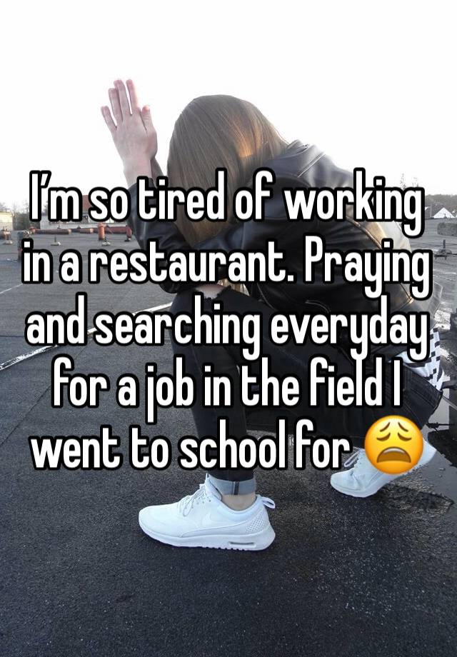 I’m so tired of working in a restaurant. Praying and searching everyday for a job in the field I went to school for 😩