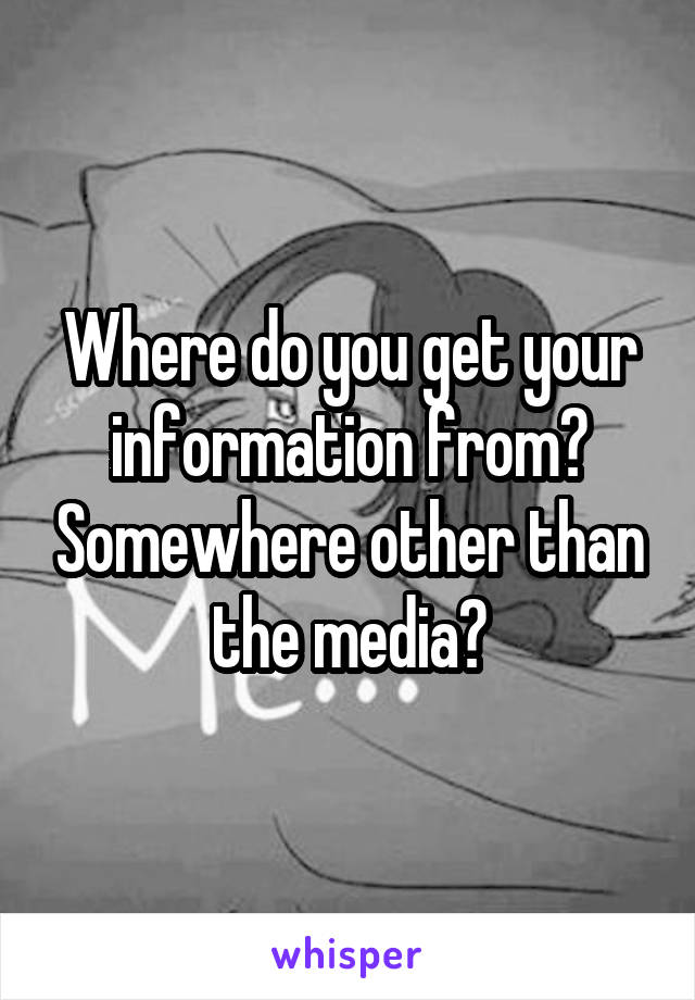 Where do you get your information from? Somewhere other than the media?