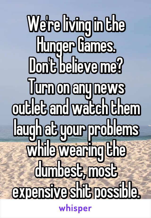 We're living in the Hunger Games.
Don't believe me?
Turn on any news outlet and watch them laugh at your problems while wearing the dumbest, most expensive shit possible.