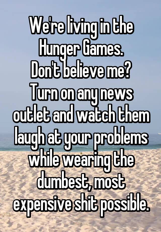 We're living in the Hunger Games.
Don't believe me?
Turn on any news outlet and watch them laugh at your problems while wearing the dumbest, most expensive shit possible.