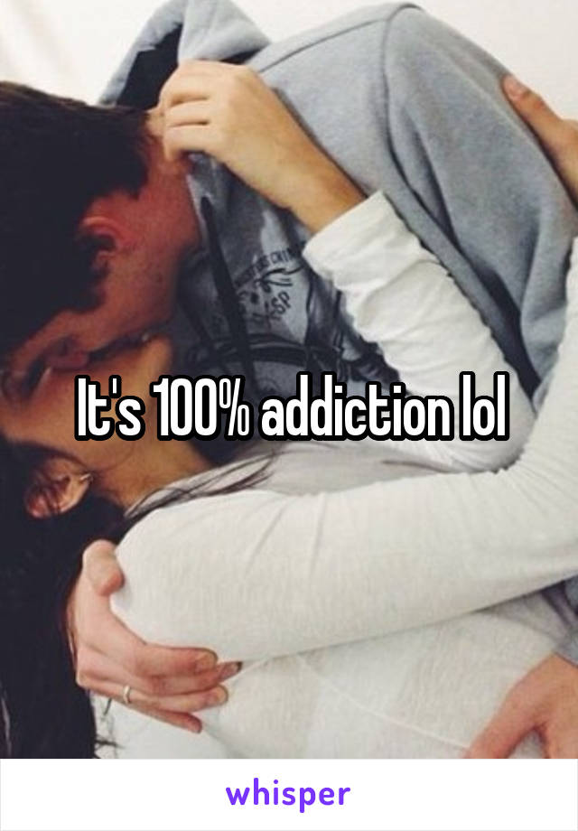 It's 100% addiction lol