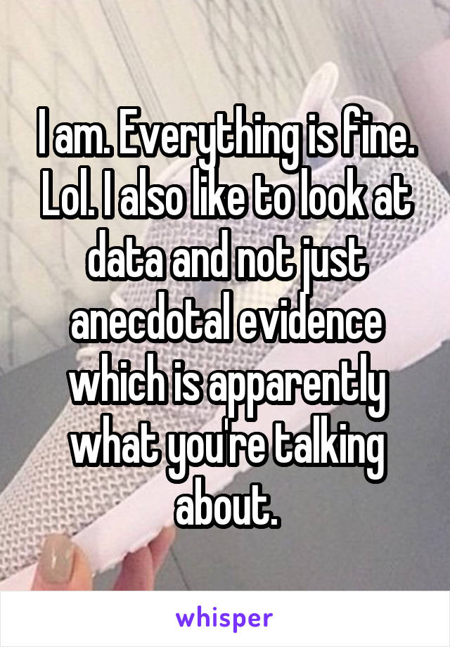 I am. Everything is fine. Lol. I also like to look at data and not just anecdotal evidence which is apparently what you're talking about.