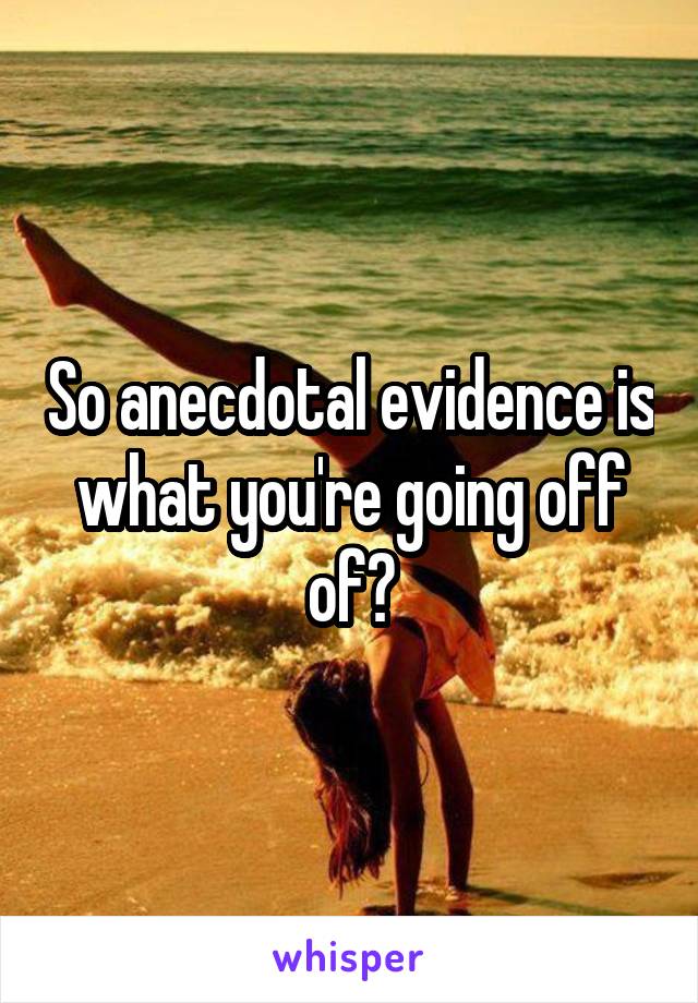 So anecdotal evidence is what you're going off of?