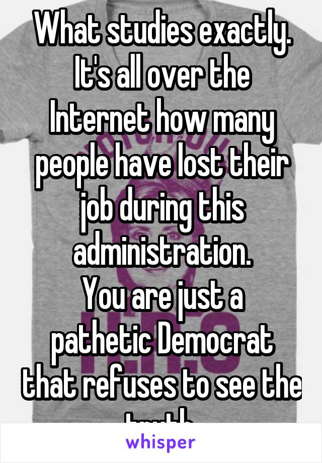 What studies exactly.
It's all over the Internet how many people have lost their job during this administration.
You are just a pathetic Democrat that refuses to see the truth 