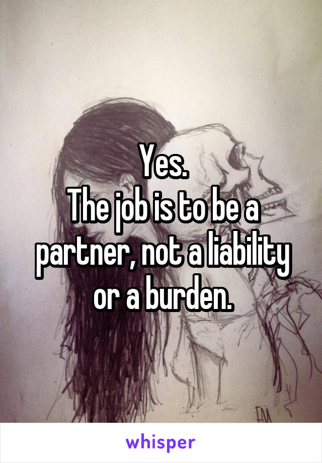 Yes.
The job is to be a partner, not a liability or a burden.