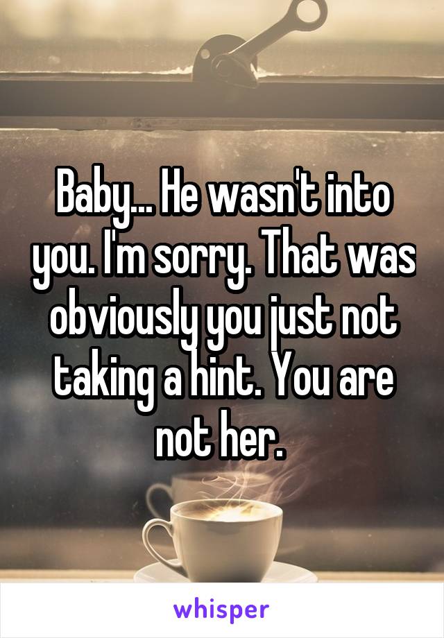 Baby... He wasn't into you. I'm sorry. That was obviously you just not taking a hint. You are not her. 