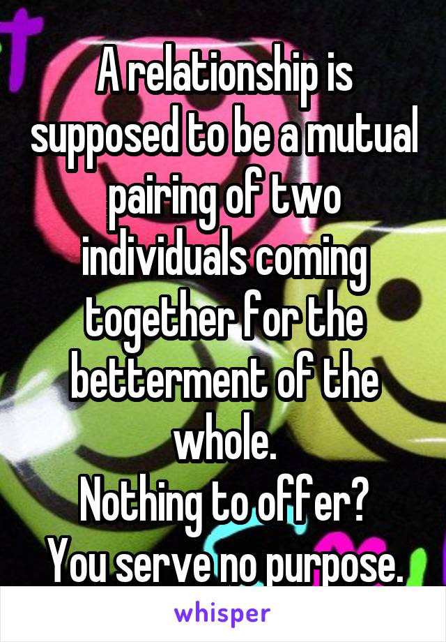 A relationship is supposed to be a mutual pairing of two individuals coming together for the betterment of the whole.
Nothing to offer?
You serve no purpose.