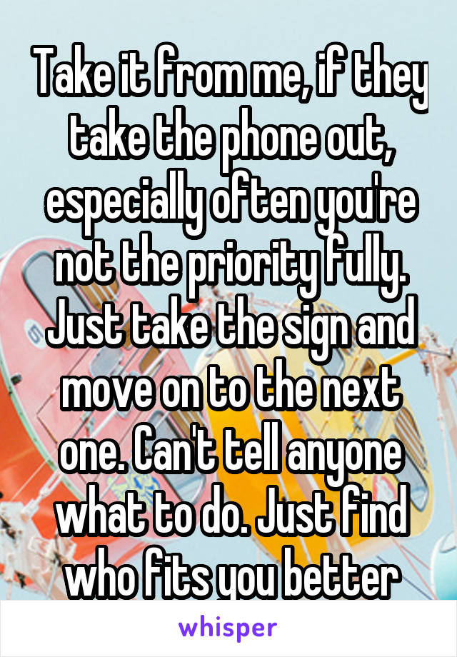 Take it from me, if they take the phone out, especially often you're not the priority fully. Just take the sign and move on to the next one. Can't tell anyone what to do. Just find who fits you better