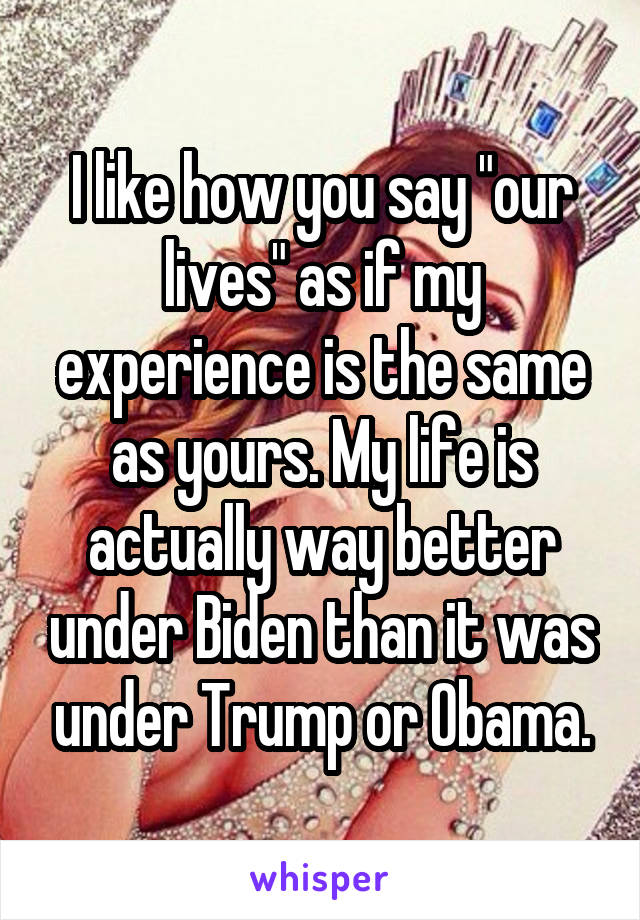 I like how you say "our lives" as if my experience is the same as yours. My life is actually way better under Biden than it was under Trump or Obama.