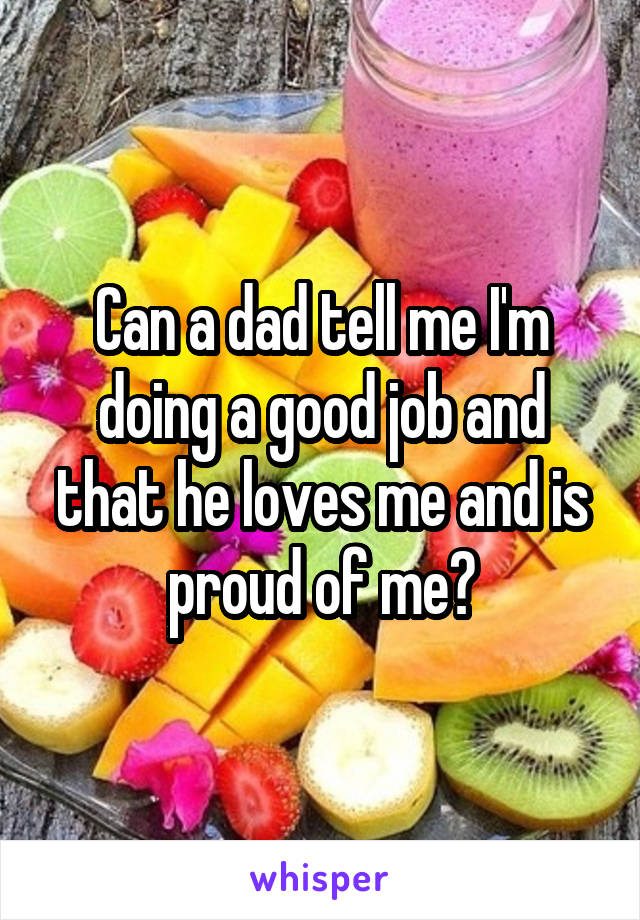 Can a dad tell me I'm doing a good job and that he loves me and is proud of me?