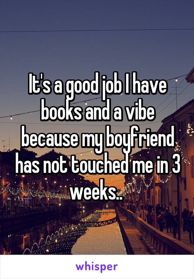 It's a good job I have books and a vibe because my boyfriend has not touched me in 3 weeks.. 