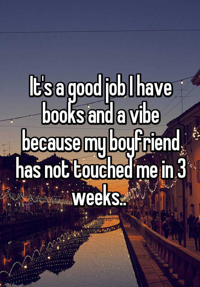 It's a good job I have books and a vibe because my boyfriend has not touched me in 3 weeks.. 