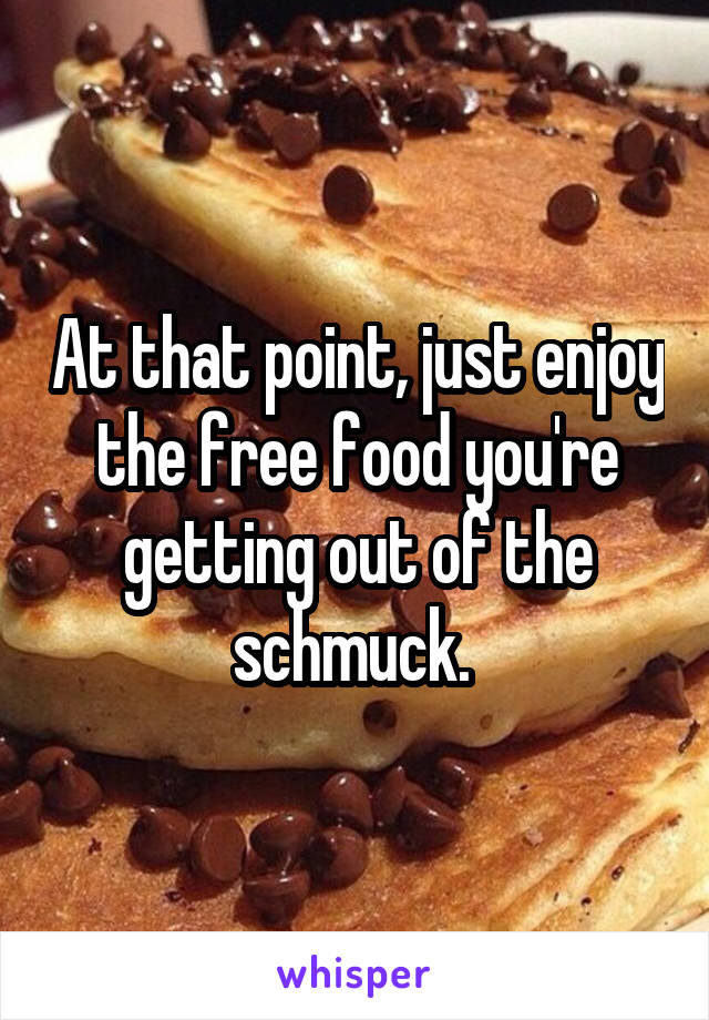 At that point, just enjoy the free food you're getting out of the schmuck. 