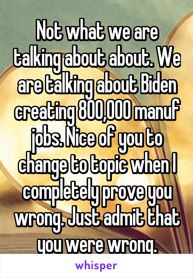 Not what we are talking about about. We are talking about Biden creating 800,000 manuf jobs. Nice of you to change to topic when I completely prove you wrong. Just admit that you were wrong.