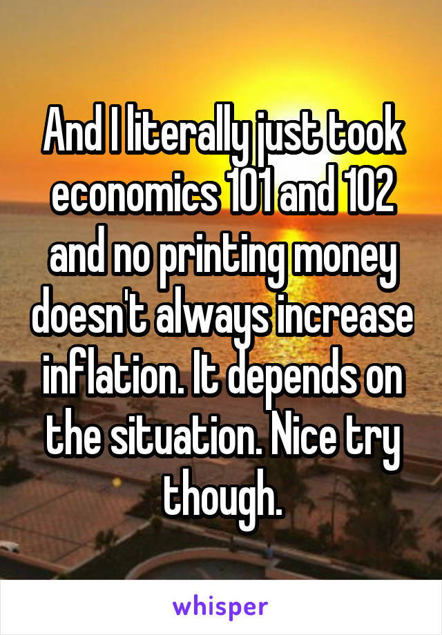 And I literally just took economics 101 and 102 and no printing money doesn't always increase inflation. It depends on the situation. Nice try though.