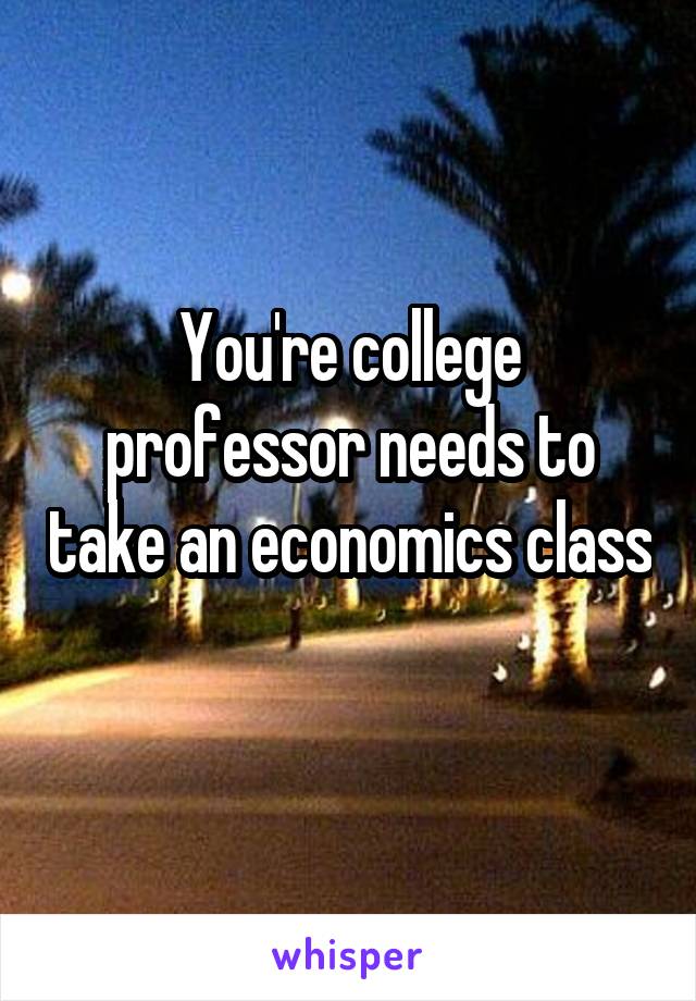 You're college professor needs to take an economics class 