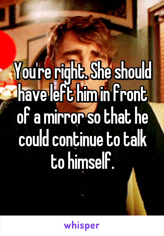 You're right. She should have left him in front of a mirror so that he could continue to talk to himself.