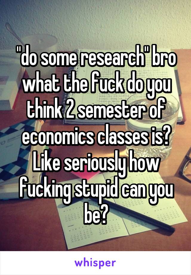 "do some research" bro what the fuck do you think 2 semester of economics classes is? Like seriously how fucking stupid can you be?