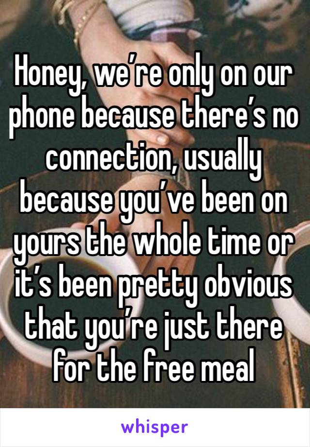 Honey, we’re only on our phone because there’s no connection, usually because you’ve been on yours the whole time or it’s been pretty obvious that you’re just there for the free meal