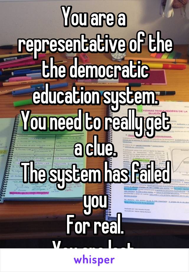 You are a  representative of the the democratic education system.
You need to really get a clue.
The system has failed you
For real.
You are lost 