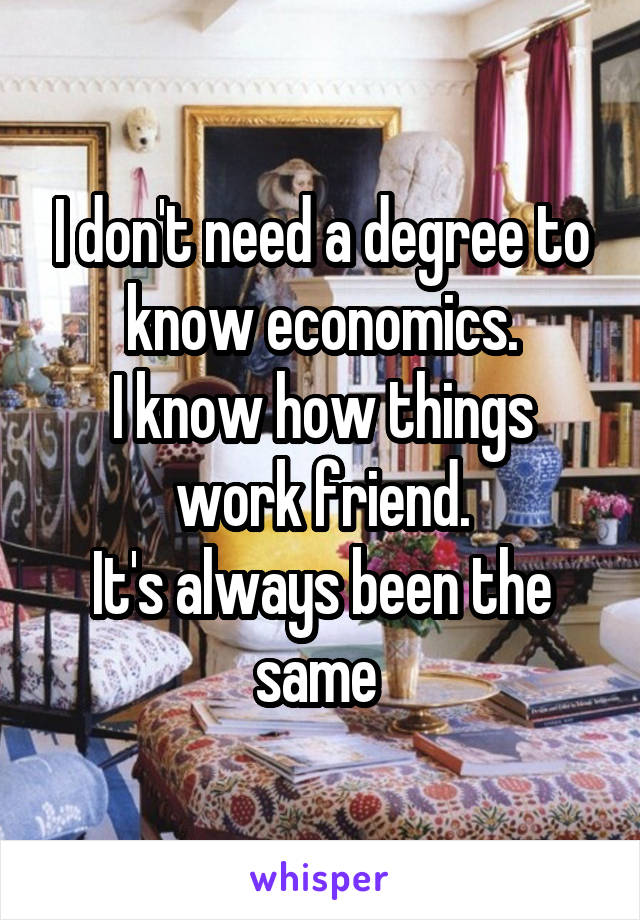 I don't need a degree to know economics.
I know how things work friend.
It's always been the same 