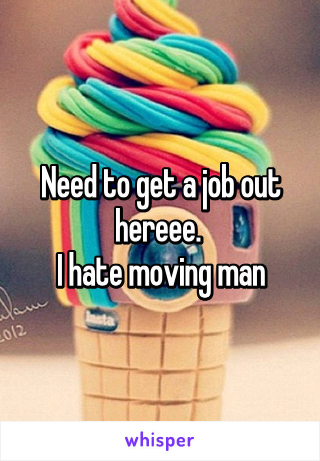 Need to get a job out hereee. 
I hate moving man