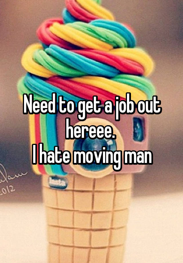 Need to get a job out hereee. 
I hate moving man