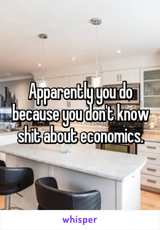 Apparently you do because you don't know shit about economics.