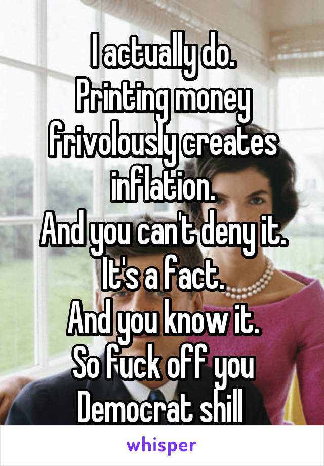 I actually do.
Printing money frivolously creates inflation.
And you can't deny it.
It's a fact.
And you know it.
So fuck off you Democrat shill 