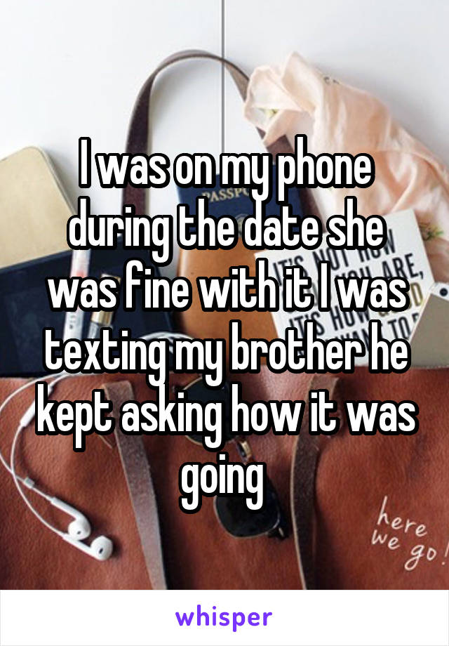 I was on my phone during the date she was fine with it I was texting my brother he kept asking how it was going 