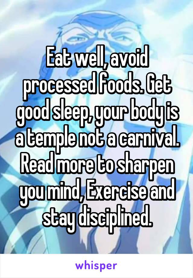 Eat well, avoid processed foods. Get good sleep, your body is a temple not a carnival. Read more to sharpen you mind, Exercise and stay disciplined.