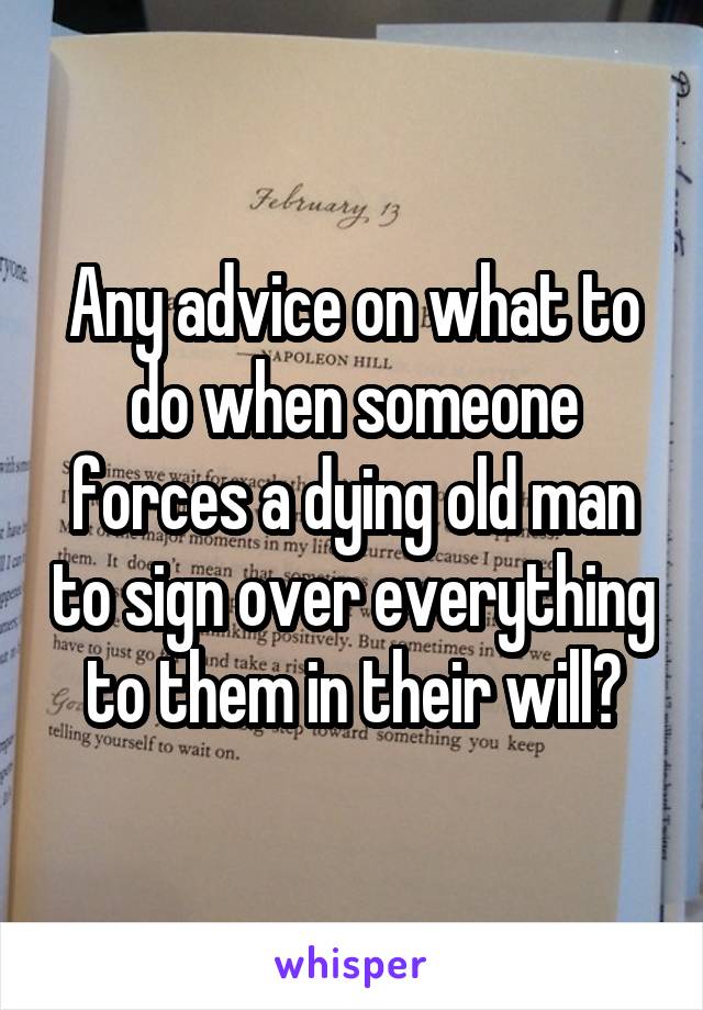 Any advice on what to do when someone forces a dying old man to sign over everything to them in their will?