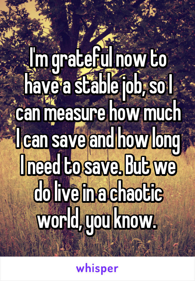 I'm grateful now to have a stable job, so I can measure how much I can save and how long I need to save. But we do live in a chaotic world, you know. 