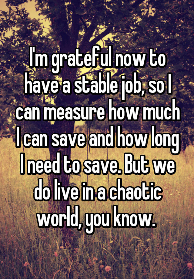 I'm grateful now to have a stable job, so I can measure how much I can save and how long I need to save. But we do live in a chaotic world, you know. 