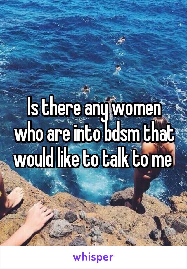 Is there any women who are into bdsm that would like to talk to me 