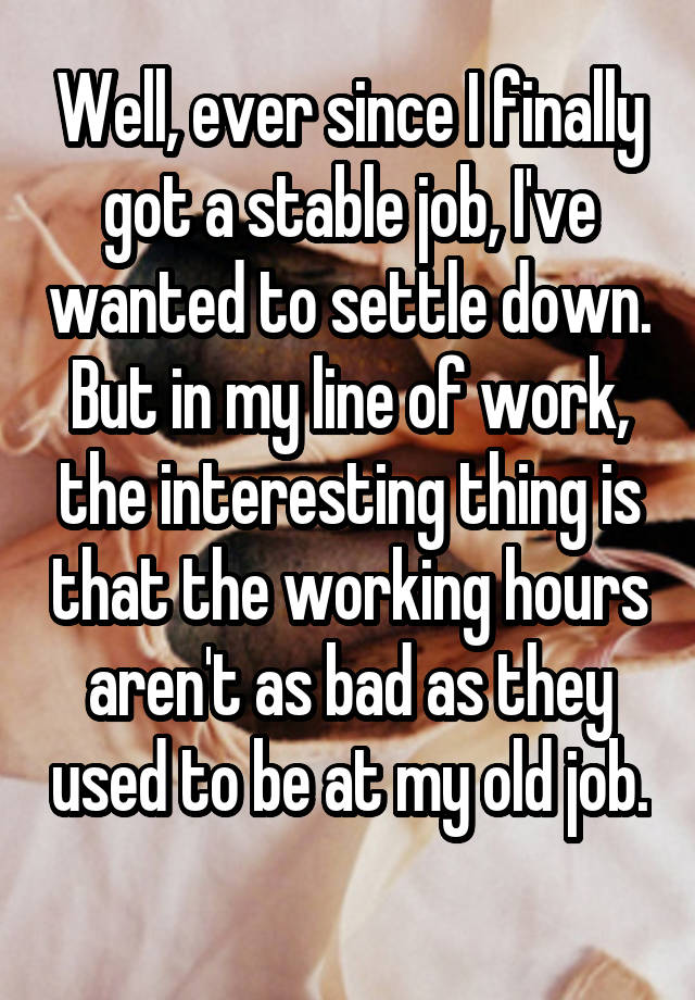 Well, ever since I finally got a stable job, I've wanted to settle down. But in my line of work, the interesting thing is that the working hours aren't as bad as they used to be at my old job. 