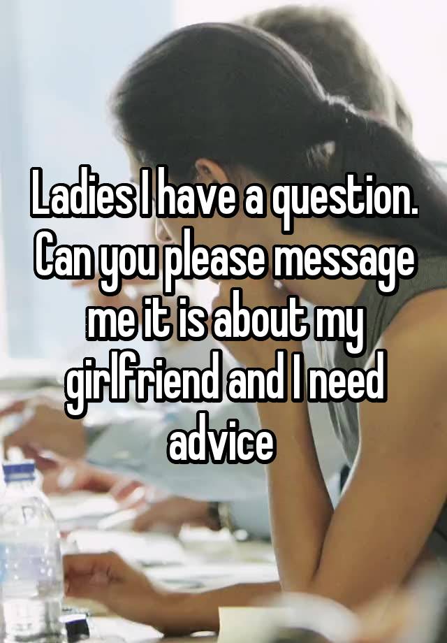 Ladies I have a question. Can you please message me it is about my girlfriend and I need advice 