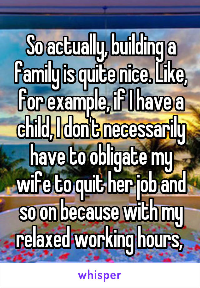 So actually, building a family is quite nice. Like, for example, if I have a child, I don't necessarily have to obligate my wife to quit her job and so on because with my relaxed working hours, 