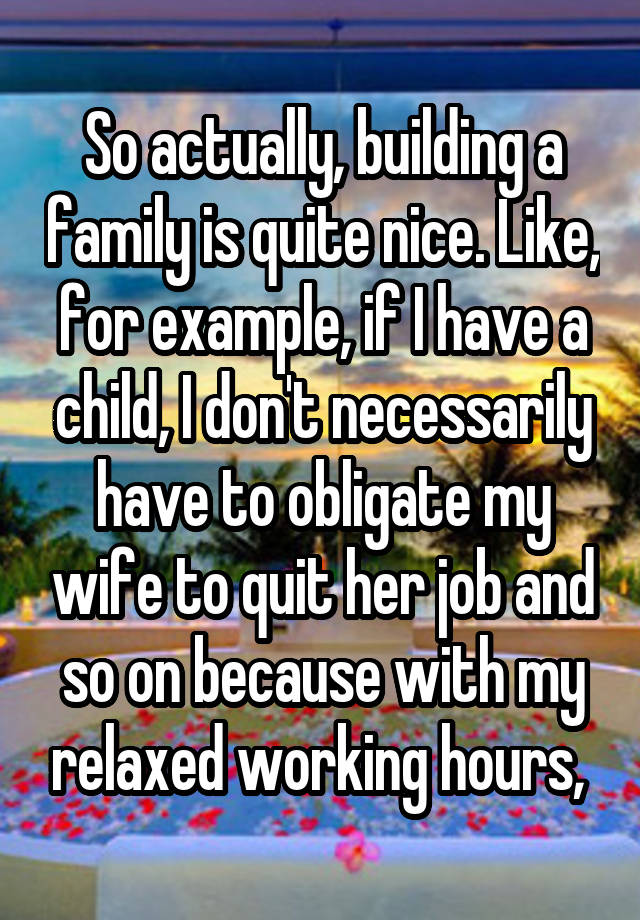 So actually, building a family is quite nice. Like, for example, if I have a child, I don't necessarily have to obligate my wife to quit her job and so on because with my relaxed working hours, 