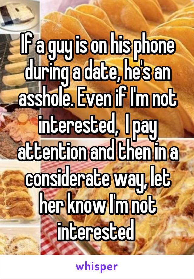 If a guy is on his phone during a date, he's an asshole. Even if I'm not interested,  I pay attention and then in a considerate way, let her know I'm not interested 