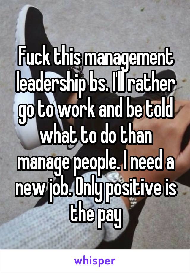 Fuck this management leadership bs. I'll rather go to work and be told what to do than manage people. I need a new job. Only positive is the pay