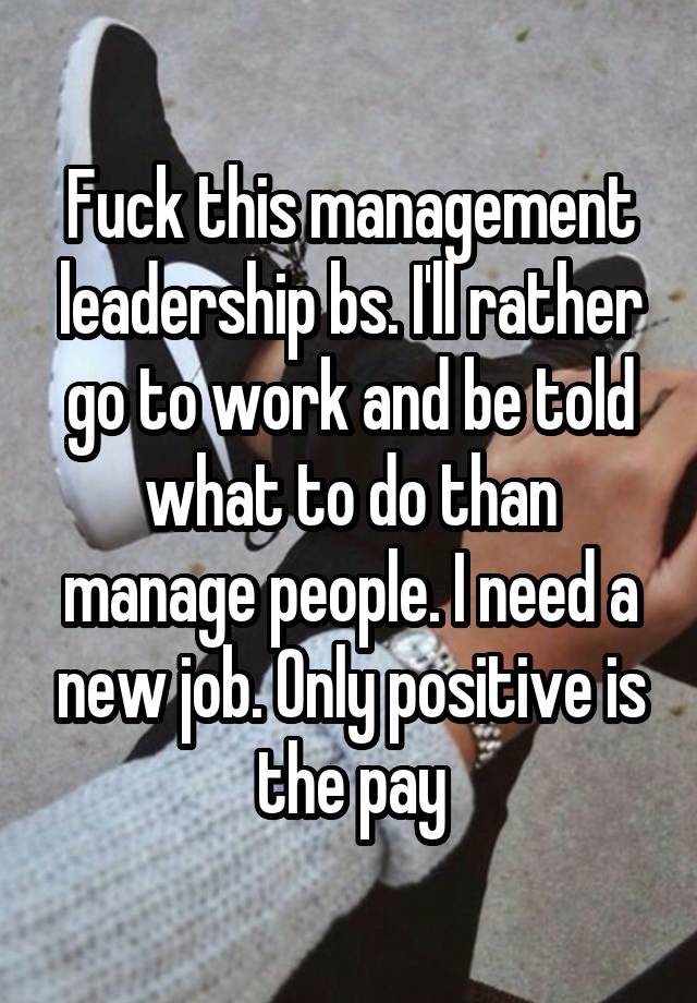 Fuck this management leadership bs. I'll rather go to work and be told what to do than manage people. I need a new job. Only positive is the pay