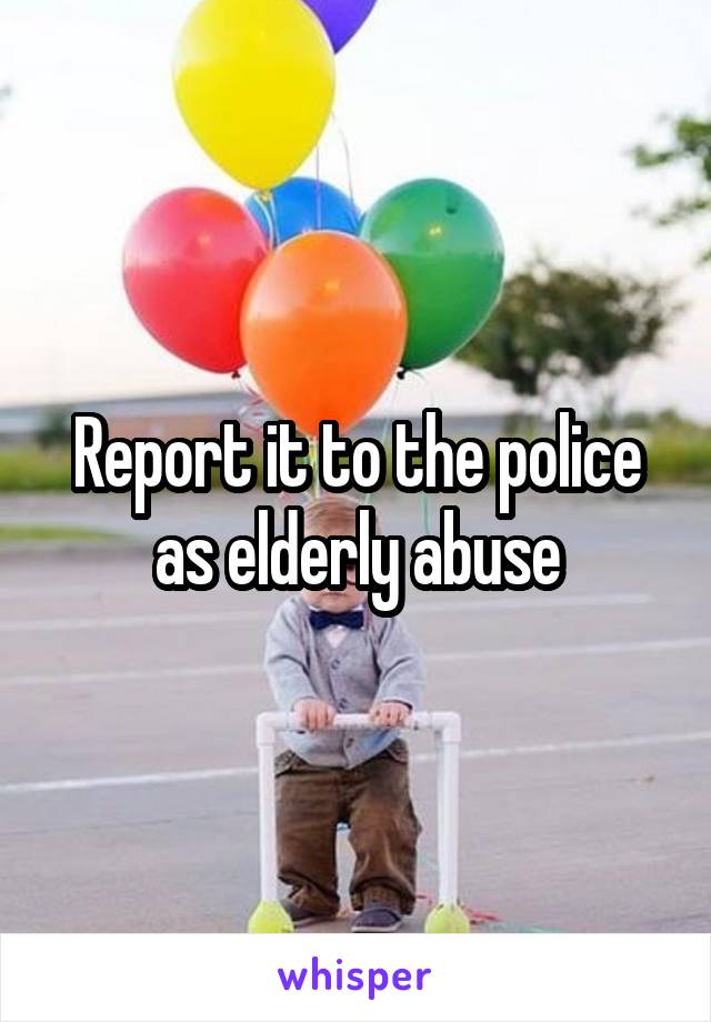 Report it to the police as elderly abuse