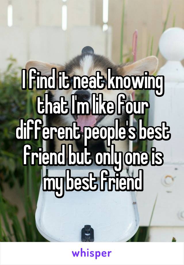 I find it neat knowing that I'm like four different people's best friend but only one is my best friend