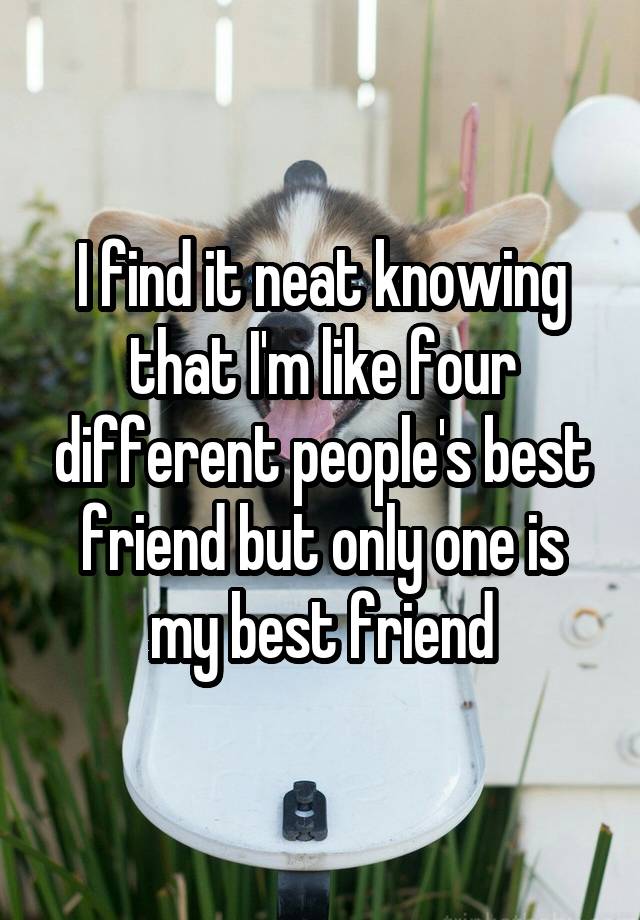 I find it neat knowing that I'm like four different people's best friend but only one is my best friend