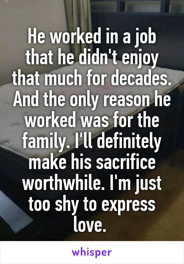 He worked in a job that he didn't enjoy that much for decades. And the only reason he worked was for the family. I'll definitely make his sacrifice worthwhile. I'm just too shy to express love. 