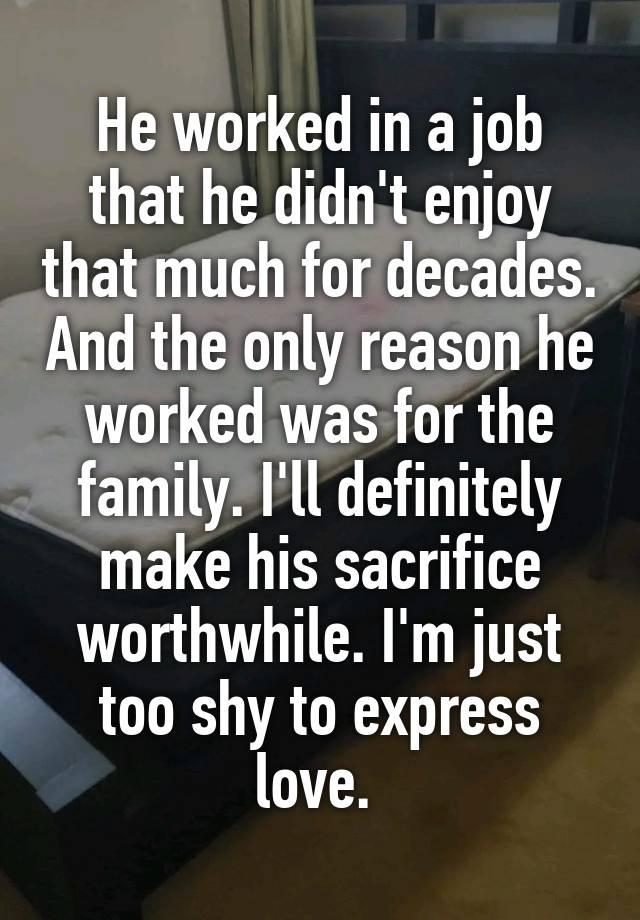 He worked in a job that he didn't enjoy that much for decades. And the only reason he worked was for the family. I'll definitely make his sacrifice worthwhile. I'm just too shy to express love. 